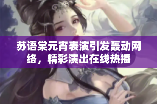 蘇語棠元宵表演引發(fā)轟動網(wǎng)絡，精彩演出在線熱播