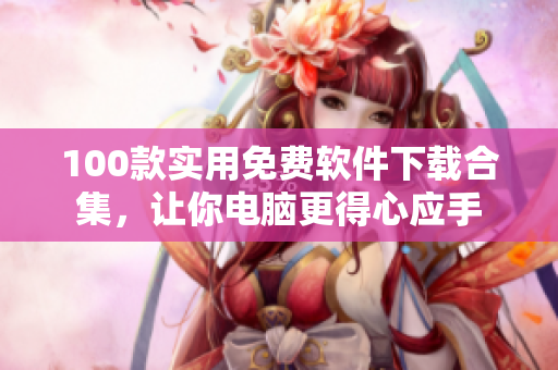 100款實(shí)用免費(fèi)軟件下載合集，讓你電腦更得心應(yīng)手