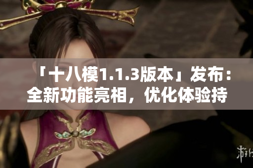 「十八模1.1.3版本」發(fā)布：全新功能亮相，優(yōu)化體驗持續(xù)升級