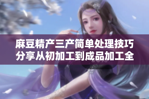 麻豆精產(chǎn)三產(chǎn)簡(jiǎn)單處理技巧分享從初加工到成品加工全攻略