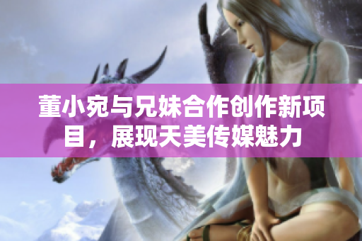 董小宛與兄妹合作創(chuàng)作新項目，展現(xiàn)天美傳媒魅力