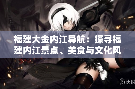 福建大金內(nèi)江導(dǎo)航：探尋福建內(nèi)江景點(diǎn)、美食與文化風(fēng)情