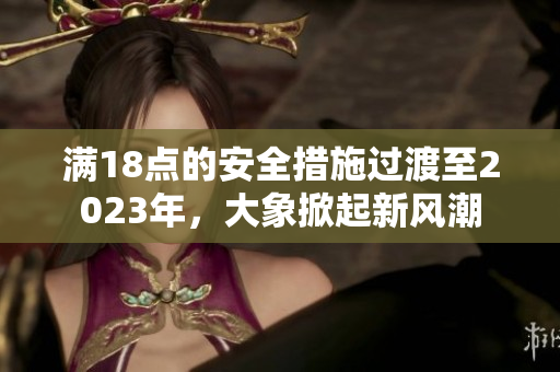 滿18點(diǎn)的安全措施過(guò)渡至2023年，大象掀起新風(fēng)潮