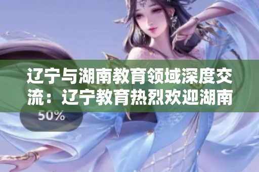 遼寧與湖南教育領(lǐng)域深度交流：遼寧教育熱烈歡迎湖南教育代表團訪問