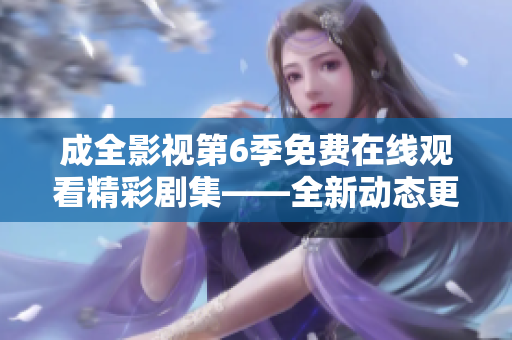 成全影視第6季免費(fèi)在線觀看精彩劇集——全新動態(tài)更新，驚喜不斷