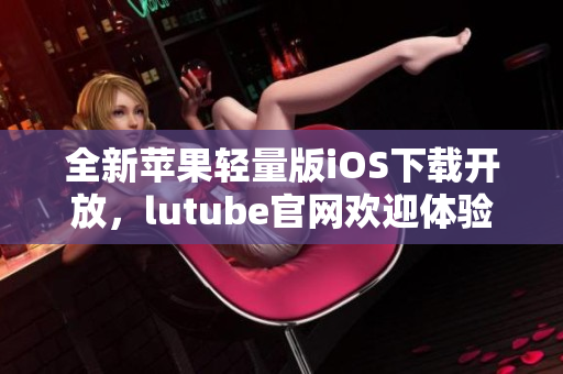 全新蘋果輕量版iOS下載開放，lutube官網(wǎng)歡迎體驗