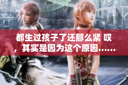 都生過孩子了還那么緊 哎，其實(shí)是因?yàn)檫@個(gè)原因……