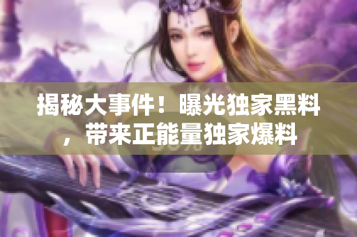 揭秘大事件！曝光獨家黑料，帶來正能量獨家爆料