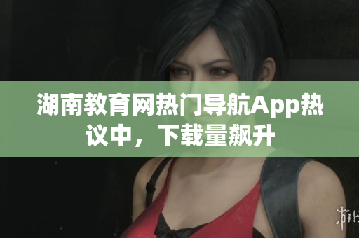 湖南教育網(wǎng)熱門導航App熱議中，下載量飆升
