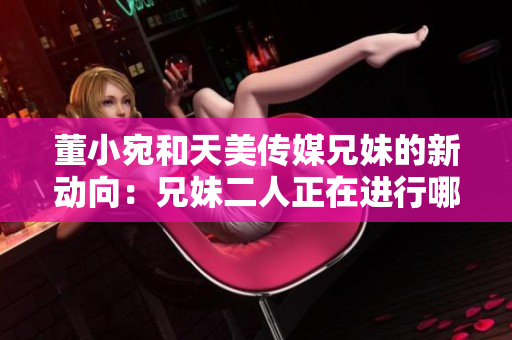 董小宛和天美傳媒兄妹的新動向：兄妹二人正在進(jìn)行哪些活動？