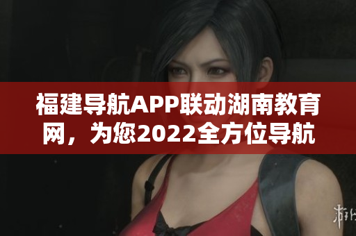 福建導(dǎo)航APP聯(lián)動湖南教育網(wǎng)，為您2022全方位導(dǎo)航服務(wù)