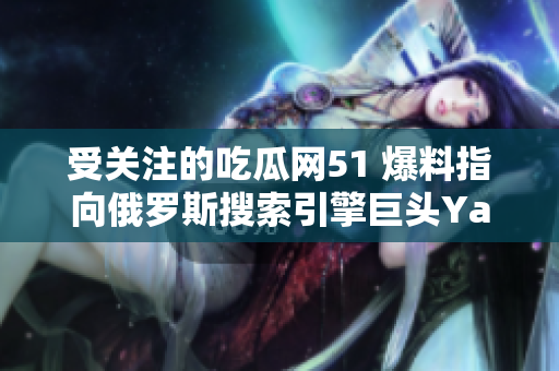 受關(guān)注的吃瓜網(wǎng)51 爆料指向俄羅斯搜索引擎巨頭Yandex，引發(fā)大眾熱議