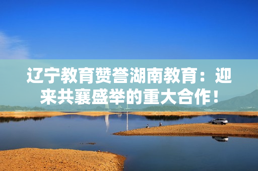 遼寧教育贊譽湖南教育：迎來共襄盛舉的重大合作！