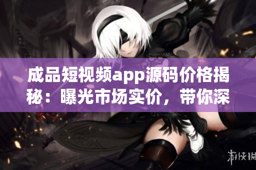 成品短視頻app源碼價格揭秘：曝光市場實價，帶你深度了解制作成本