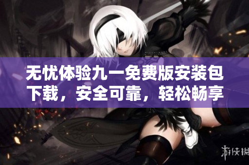 無憂體驗九一免費版安裝包下載，安全可靠，輕松暢享全新體驗