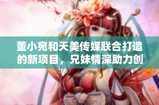 董小宛和天美傳媒聯(lián)合打造的新項目，兄妹情深助力創(chuàng)意產業(yè)發(fā)展