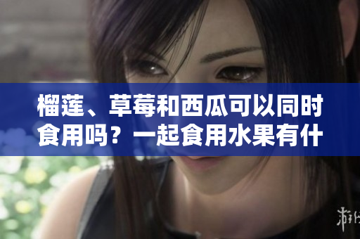 榴蓮、草莓和西瓜可以同時(shí)食用嗎？一起食用水果有什么好處？