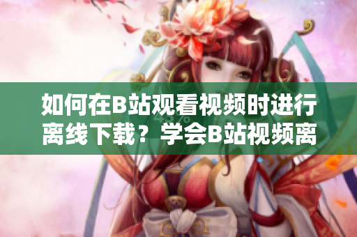 如何在B站觀看視頻時進(jìn)行離線下載？學(xué)會B站視頻離線觀看的方法