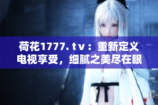 荷花1777. tⅴ：重新定義電視享受，細(xì)膩之美盡在眼前