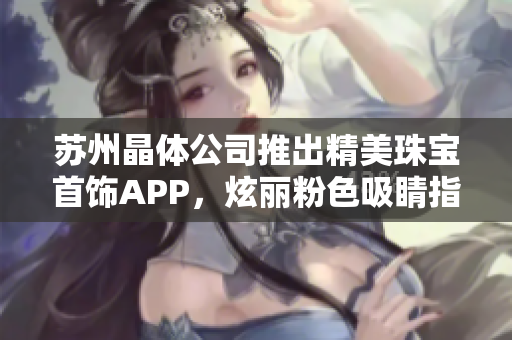 蘇州晶體公司推出精美珠寶首飾APP，炫麗粉色吸睛指數(shù)暴漲