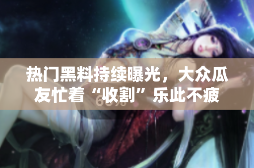 熱門黑料持續(xù)曝光，大眾瓜友忙著“收割”樂此不疲
