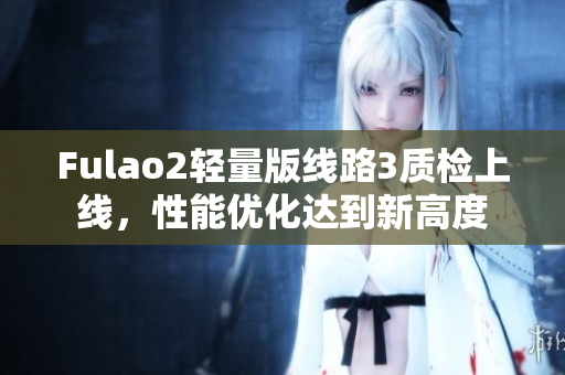 Fulao2輕量版線路3質(zhì)檢上線，性能優(yōu)化達(dá)到新高度