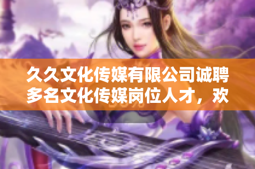 久久文化傳媒有限公司誠(chéng)聘多名文化傳媒崗位人才，歡迎加入！