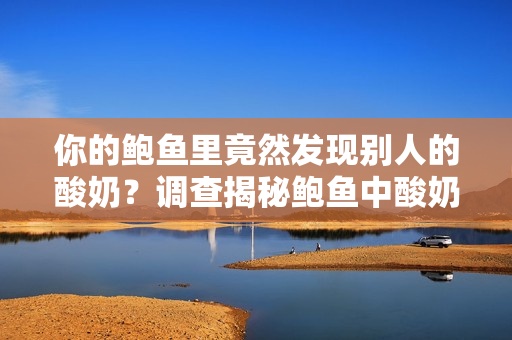 你的鮑魚里竟然發(fā)現(xiàn)別人的酸奶？調(diào)查揭秘鮑魚中酸奶的來歷