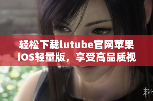 輕松下載lutube官網(wǎng)蘋果iOS輕量版，享受高品質(zhì)視頻體驗