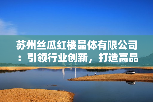 蘇州絲瓜紅樓晶體有限公司：引領行業(yè)創(chuàng)新，打造高品質(zhì)晶體產(chǎn)品