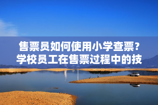 售票員如何使用小學查票？學校員工在售票過程中的技巧和經(jīng)驗分享