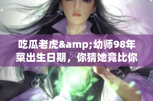 吃瓜老虎&幼師98年菜出生日期，你猜她竟比你想象的年輕！
