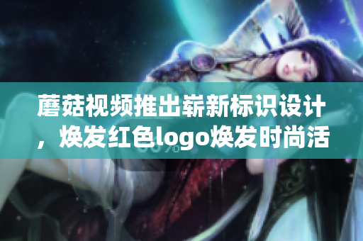蘑菇視頻推出嶄新標識設計，煥發(fā)紅色logo煥發(fā)時尚活力