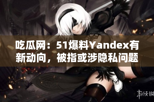 吃瓜網(wǎng)：51爆料Yandex有新動(dòng)向，被指或涉隱私問(wèn)題