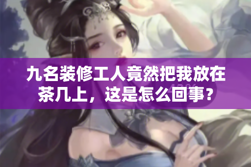 九名裝修工人竟然把我放在茶幾上，這是怎么回事？