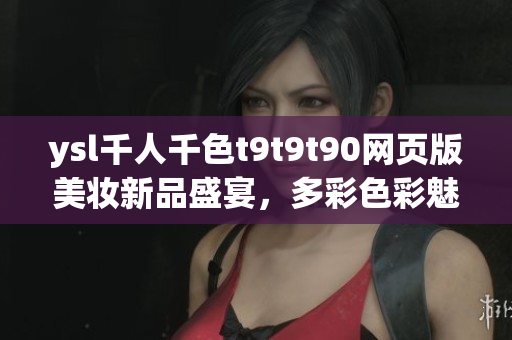 ysl千人千色t9t9t90網(wǎng)頁版美妝新品盛宴，多彩色彩魅力展現(xiàn)