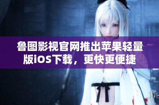 魯圖影視官網(wǎng)推出蘋果輕量版iOS下載，更快更便捷