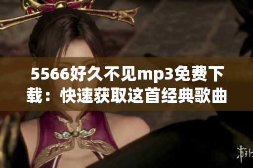 5566好久不見(jiàn)mp3免費(fèi)下載：快速獲取這首經(jīng)典歌曲！