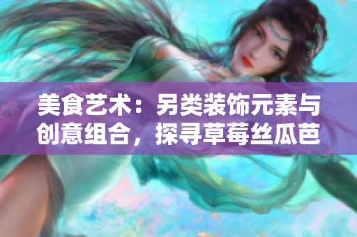 美食藝術(shù)：另類裝飾元素與創(chuàng)意組合，探尋草莓絲瓜芭樂(lè)鴨脖奶茶的獨(dú)特風(fēng)味