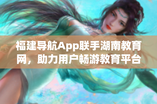 福建導(dǎo)航App聯(lián)手湖南教育網(wǎng)，助力用戶暢游教育平臺