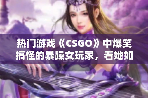 熱門游戲《CSGO》中爆笑搞怪的暴躁女玩家，看她如何化解游戲內(nèi)挑戰(zhàn)！