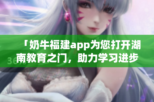 「奶牛福建app為您打開湖南教育之門，助力學習進步」