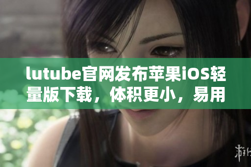 lutube官網(wǎng)發(fā)布蘋果iOS輕量版下載，體積更小，易用便捷