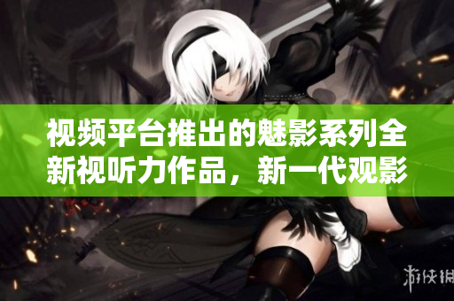 視頻平臺推出的魅影系列全新視聽力作品，新一代觀影焦點