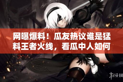 網(wǎng)曝爆料！瓜友熱議誰是猛料王者火線，看瓜中人如何瓜解最新黑料大片