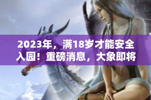 2023年，滿18歲才能安全入園！重磅消息，大象即將登場