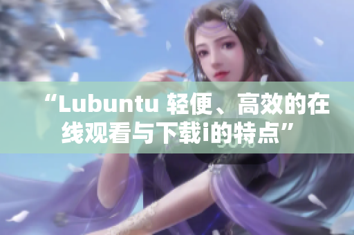 “Lubuntu 輕便、高效的在線觀看與下載i的特點”