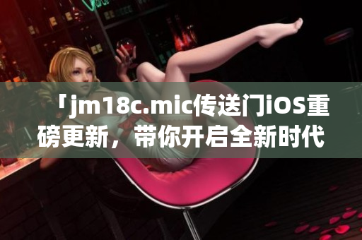 「jm18c.mic傳送門iOS重磅更新，帶你開啟全新時(shí)代」
