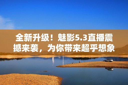 全新升級！魅影5.3直播震撼來襲，為你帶來超乎想象的視聽體驗