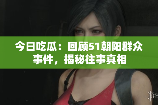 今日吃瓜：回顧51朝陽群眾事件，揭秘往事真相